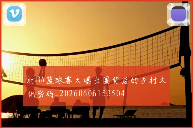 村BA篮球赛火爆出圈背后的乡村文化密码_20260606153504