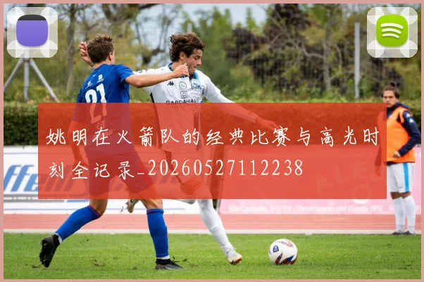 姚明在火箭队的经典比赛与高光时刻全记录_20260527112238