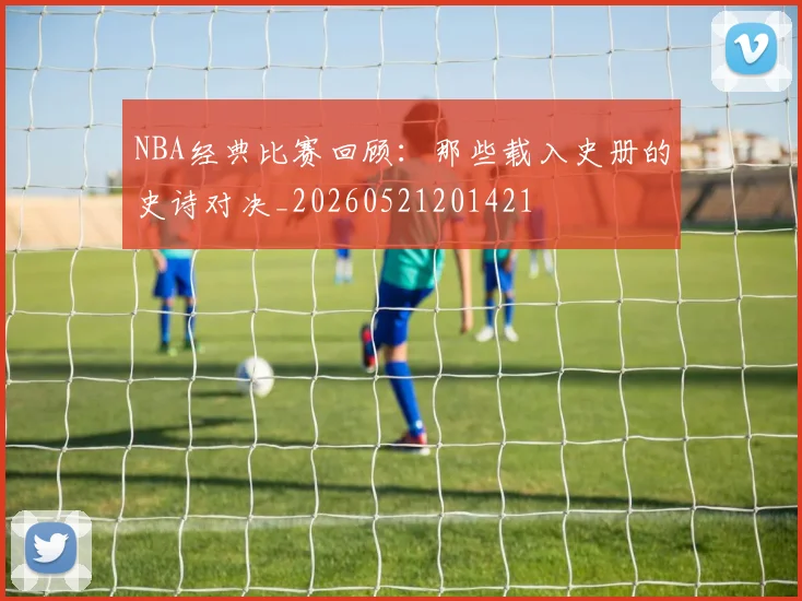 NBA经典比赛回顾:那些载入史册的史诗对决_20260521201421